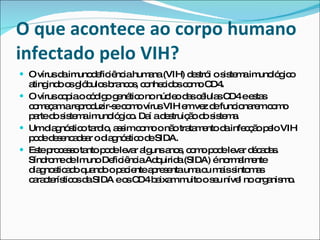 O que acontece ao corpo humano infectado pelo VIH? O vírus da imunodeficiência humana (VIH) destrói o sistema imunológico atingindo os glóbulos brancos, conhecidos como CD4. O vírus copia o código genético no núcleo das células CD4 e estas começam a reproduzir-se como vírus VIH em vez de funcionarem como parte do sistema imunológico. Daí a destruição do sistema. Um diagnóstico tardio, assim como o não tratamento da infecção pelo VIH pode desencadear o diagnóstico de SIDA. Este processo tanto pode levar alguns anos, como pode levar décadas. Síndrome de Imuno Deficiência Adquirida (SIDA) é normalmente diagnosticado quando o paciente apresenta uma ou mais sintomas característicos da SIDA e os CD4 baixam muito o seu nível no organismo. 