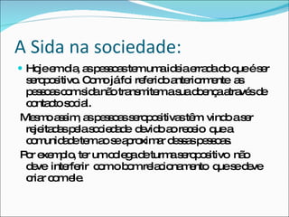 A Sida na sociedade: Hoje em dia, as pessoas tem uma ideia errada do que é ser  seropositivo. Como já foi referido anteriormente  as pessoas com sida não transmitem a sua doença através de contacto social. Mesmo assim, as pessoas seropositivas têm  vindo a ser rejeitadas pela sociedade  devido ao receio  que a comunidade tem ao se aproximar dessas pessoas.  Por exemplo, ter um colega de turma seropositivo  não  deve  interferir  com o bom relacionamento  que se deve  criar com ele. 