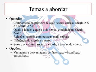 Temas a abordar
• Quando:
– Comparação da primeira relação sexual entre o século XX
e o século XXI;
– Quais a idades é que a vida sexual é iniciada no século
XXI?
– Relações sexuais com pessoas mais velhas;
– Influência da escola no sexo;
– Sexo e o estatuto social, a escola, a área onde vivem.
• Opções:
– Vantagens e desvantagens de fazer sexo virtual/sexo
casual/sexo.
 