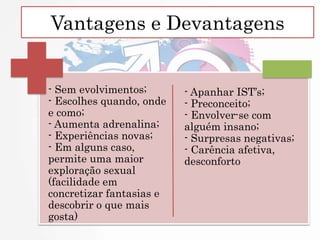 Vantagens e Devantagens
- Sem evolvimentos;
- Escolhes quando, onde
e como;
- Aumenta adrenalina;
- Experiências novas;
- Em alguns caso,
permite uma maior
exploração sexual
(facilidade em
concretizar fantasias e
descobrir o que mais
gosta)
- Apanhar IST’s;
- Preconceito;
- Envolver-se com
alguém insano;
- Surpresas negativas;
- Carência afetiva,
desconforto
 