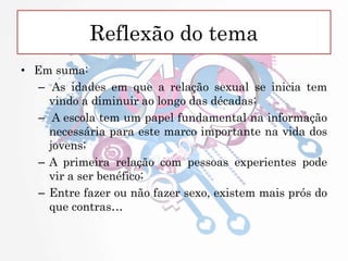 Reflexão do tema
• Em suma:
– As idades em que a relação sexual se inicia tem
vindo a diminuir ao longo das décadas;
– A escola tem um papel fundamental na informação
necessária para este marco importante na vida dos
jovens;
– A primeira relação com pessoas experientes pode
vir a ser benéfico;
– Entre fazer ou não fazer sexo, existem mais prós do
que contras…
 