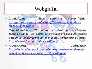 Webgrafia
• Cromossoma Y. “Tudo para o Homem”.2013.
http://cromossomoy.com/artigos/20-razoes-porque-deve-
fazer-sexo-convenca
• CafaeMatosinhos. “Nos olhos... a missão talvez idealista,
tanto de sonho, um pouco de artista e a paixão de sermos
ajudantes de compreender o mundo...”. Fevereiro de 2014.
http://www.cfaematosinhos.eu/R0.pdf
• MDEMULHER. 24/08/2009.
http://mdemulher.abril.com.br/amor-e-sexo/viva-mais/sexo-
casual-conheca-as-vantagens-e-desvantagens
 