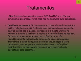 Tratamentos   Sida  Existem tratamentos para a SIDA/AIDS e o HIV que diminuem a progressão viral, mas não há nenhuma cura conhecida. Condiloma acuminado  O tratamento é a base de medicamentos e evitar relações sexuais Os locais mais comuns do aparecimento destas lesões são a glande, o prepúcio e o meato uretral no homem e a vulva, o períneo, a vagina e o colo do útero na mulher. Em ambos os sexos pode ocorrer no ânus e reto, não necessariamente relacionado com o coito anal. Com alguma frequência a lesão é pequena, de difícil visualização à vista desarmada, mas na grande maioria das vezes a infecção é assintomática ou inaparente (sem nenhuma manifestação detectável pelo paciente). 