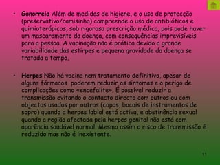 Gonorreia  Além de medidas de higiene, e o uso de protecção (preservativo/camisinha) compreende o uso de antibióticos e quimioterápicos, sob rigorosa prescrição médica, pois pode haver um mascaramento da doença, com consequências imprevisíveis para a pessoa. A vacinação não é prática devido a grande variabilidade das estirpes e pequena gravidade da doença se tratada a tempo. Herpes  Não há vacina nem tratamento definitivo, apesar de alguns fármacos  poderem reduzir os sintomas e o perigo de complicações como «encefalite». É possível reduzir a transmissão evitando o contacto directo com outros ou com objectos usados por outros (copos, bocais de instrumentos de sopro) quando a herpes labial está activa, e abstinência sexual quando a região afectada pela herpes genital não está com aparência saudável normal. Mesmo assim o risco de transmissão é reduzido mas não é inexistente . 