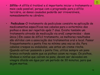 Sífilis- A sífilis é tratável e é importante iniciar o tratamento o mais cedo possível, porque com a progressão para a sífilis terciária, os danos causados poderão ser irreversíveis, nomeadamente no cérebro.   Pediculose -O tratamento da pediculose consiste na aplicação de medicamentos específicos nos cabelos para o extermínio dos piolhos e deve ser repetido após 7 dias. Existe também um tratamento através de medicação via oral( comprimidos - dose única ) Em casos de difícil tratamento, os melhores resultados são obtidos com a associação dos tratamentos oral e local. Passar frequentemente o pente fino no mínimo uma vez ao dia. Para cabelos crespos ou ondulados, use antes um creme rinche. Quando estiver passando o pente fino, utilize sempre um pano branco evitando assim que os piolhos caiam na roupa. Os piolhos, lêndeas e ninfas que caírem no pano, devem ser deixados em vinagre diluído em água por um período de 30 minutos, para que sejam mortos. 