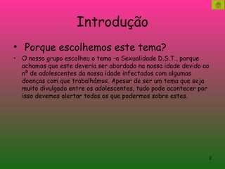 Introdução Porque escolhemos este tema? O nosso grupo escolheu o tema -a Sexualidade D.S.T., porque achamos que este deveria ser abordado na nossa idade devido ao nº de adolescentes da nossa idade infectados com algumas doenças com que trabalhámos. Apesar de ser um tema que seja muito divulgado entre os adolescentes, tudo pode acontecer por isso devemos alertar todos os que podermos sobre estes. 