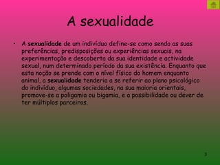 A sexualidade A  sexualidade  de um indivíduo define-se como sendo as suas preferências, predisposições ou experiências sexuais, na experimentação e descoberta da sua identidade e actividade sexual, num determinado período da sua existência. Enquanto que esta noção se prende com o nível físico do homem enquanto animal, a  sexualidade  tenderia a se referir ao plano psicológico do indivíduo, algumas sociedades, na sua maioria orientais, promove-se a poligamia ou bigamia, e a possibilidade ou dever de ter múltiplos parceiros.  