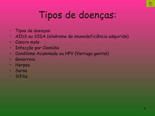 Tipos de doenças: Tipos de doenças: AIDS ou SIDA (síndrome da imunodeficiência adquirida)  Cancro mole  Infecção por Clamídia  Condiloma Acuminado ou HPV (Verruga genital)  Gonorreia  Herpes  Sarna  Sífilis  