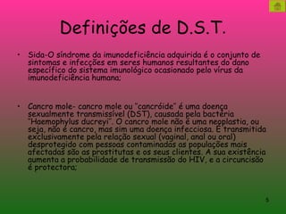 Definições de D.S.T . Sida-O síndrome da imunodeficiência adquirida é o conjunto de sintomas e infecções em seres humanos resultantes do dano específico do sistema imunológico ocasionado pelo vírus da imunodeficiência humana; Cancro mole- cancro mole ou ‘’cancróide’’ é uma doença sexualmente transmissível (DST), causada pela bactéria ‘’Haemophylus ducreyi’’. O cancro mole não é uma neoplastia, ou seja, não é cancro, mas sim uma doença infecciosa. É transmitida exclusivamente pela relação sexual (vaginal, anal ou oral) desprotegido com pessoas contaminadas as populações mais afectadas são as prostitutas e os seus clientes. A sua existência aumenta a probabilidade de transmissão do HIV, e a circuncisão é protectora; 