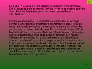 Clamídia- A clamídia é uma doença sexualmente transmissível (DST) causada pela bactéria Clamídia. Afecta os órgãos genitais masculinos ou femininos pode ter como consequência a infertilidade; Condiloma acuminado- O «condiloma acuminado» ou verruga genital é uma doença sexualmente transmissível (DST) que se caracteriza pela formação de verrugas no perónio, conhecidas popularmente como crista de galo. É causada pelo vírus HPV. A transmissão do vírus é sobretudo na relação sexual, mesmo que não haja penetração, mas pode ocorrer também por roupas íntimas contaminadas. As lesões atingem a pele do pénis, a glande, a uretra, nádegas, ânus, vagina e regiões próximas. As lesões que ocorrem no recto não são necessariamente causadas por sexo anal «condiloma acuminado» é uma DST transmitida pelo sexo oral vaginal e anal, e também pela masturbação em casal. Pode ser transmitida também por contacto indirecto, do tipo utilizar sanitários públicos. 