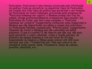 Pediculose- Pediculose é uma doença provocada pela infestação de piolhos. Pode-se encontrar os seguintes tipos de Pediculose em função dos três tipos de piolhos que parasitam o ser humano: (a) Pediculose do Couro Cabeludo: provocada pela presença do ‘’Pediculus humanus var capitis’’ e lêndeas presas nos fios de cabelo, atinge preferencialmente crianças em fase escolar; (b) Pediculose do Corpo: que tem como causador o “Pediculus humanus var corporis” (vulgarmente conhecido como muquirana) e lêndeas que são depositadas nos pêlos e roupas dos indivíduos; (c) Pediculose Pubiana: causada pelo ‘’Pthirus pubis’’ (vulgarmente chamado de chato) e lêndeas que são colocadas nos pêlos pubianos. O que é o piolho? É um insecto que não voa, não pula, pode parasitar o couro cabeludo, corpo e região nubiana, se alimenta de sangue humano e vive em torno de 30 dias. Dependendo da espécie a fêmea pode colocar até 300 ovos durante sua vida. –Transmitido por: Pelo uso colectivo de utensílios como: pente, boné, travesseiro, lenço de cabeça, presilha, almofada, etc. 