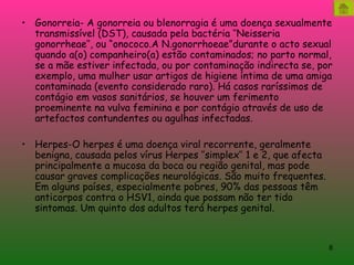 Gonorreia- A gonorreia ou blenorragia é uma doença sexualmente transmissível (DST), causada pela bactéria ‘’Neisseria gonorrheae’’, ou “onococo.A N.gonorrhoeae”durante o acto sexual quando a(o) companheiro(a) estão contaminados; no parto normal, se a mãe estiver infectada, ou por contaminação indirecta se, por exemplo, uma mulher usar artigos de higiene íntima de uma amiga contaminada (evento considerado raro). Há casos raríssimos de contágio em vasos sanitários, se houver um ferimento proeminente na vulva feminina e por contágio através de uso de artefactos contundentes ou agulhas infectadas. Herpes-O herpes é uma doença viral recorrente, geralmente benigna, causada pelos vírus Herpes ‘’simplex’’ 1 e 2, que afecta principalmente a mucosa da boca ou região genital, mas pode causar graves complicações neurológicas. São muito frequentes. Em alguns países, especialmente pobres, 90% das pessoas têm anticorpos contra o HSV1, ainda que possam não ter tido sintomas. Um quinto dos adultos terá herpes genital.  