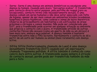 Sarna- Sarna é uma doença em animais domésticos ou escabiose uma doença no homem. Causada pelo ácaro ‘’Sarcoptes scabiei’’. É transmitida pelo contacto directo entre pessoas, pela partilha de roupas (raro ou excepcional), contacto íntimo (não necessariamente sexual). É uma doença comum em seres humanos e não deve estar associado com falta de higiene, apesar de ser mais comum em ambientes lotados (academias, hospitais) e pouco higiénicos, como cadeias e zonas de baixo meretrício. Observa-se principalmente em habitantes e em edificações de áreas próximas a córregos e canais imundos. Não pode ser considerada uma DST, pois a transmissão pode ocorrer em qualquer situação ou ambiente que propicie o contacto com o ácaro. A transmissão através de outros contactos físicos não-sexuais (como um aperto de mão ou um abraço) é bem mais rara, embora seja possível. A doença também é bastante transmitida entre mãe e filho lactante. Normalmente o contacto se dá a partir de um outro ser humano ou animal (mais raramente) com doença activa. Sífilis Sífilis (historicamente chamada de Lues) é uma doença sexualmente transmitida (DST) causada por um espiroqueta chamado Treponema pallidum. A sífilis também é conhecida como cancro duro entre outros. A transmissão quase sempre é através do contacto sexual, porém pode ser transmitida também da mãe para o feto  