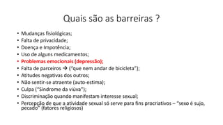 Quais são as barreiras ?
• Mudanças fisiológicas;
• Falta de privacidade;
• Doença e Impotência;
• Uso de alguns medicamentos;
• Problemas emocionais (depressão);
• Falta de parceiros  (“que nem andar de bicicleta”);
• Atitudes negativas dos outros;
• Não sentir-se atraente (auto-estima);
• Culpa (“Síndrome da viúva”);
• Discriminação quando manifestam interesse sexual;
• Percepção de que a atividade sexual só serve para fins procriativos – “sexo é sujo,
pecado” (fatores religiosos)
 