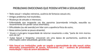 PROBLEMAS EMOCIONAIS QUE PODEM AFETAR A SEXUALIDADE
• Tédio sexual = relações rotineiras, ausência de fantasias sexuais etc;
• Antigos problemas mal resolvidos;
• Mudanças de atitudes e interesses;
• Enfermidade que incapacite um dos parceiros (acarretando irritação, exaustão ou
ressentimento em perder coisas divertidas);
• Dificuldades (ou até aversão) em lidar com a aparência física do outro;
• Baixa estima (sente-se pouco atraente).
• Viuvez e Luto:gera incapacidade de retornar novamente a vida; “parte de mim morreu
com ele (a)”.
• Culpa Sexual e Vergonha: cresceram em uma época de puritanismo, ausência de
informações sobre sexualidade, gerando culpa.
• Vida Sexual nas Instituições: pode ser negada a oportunidade de vida sexual; visitas
observadas (companheiros de quarto, funcionários etc.) – ausência de privacidade;
masturbação = risco de serem descobertas
 