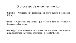 O processo de envelhecimento
• Biológico – Alterações fisiológicas especialmente quanto à resistência
física;
• Social – Alterações dos papeis que o idoso tem na sociedade,
impostos pela mesma;
• Psicológico – A forma como cada um se percebe – com base em suas
próprias crenças e vivências anteriores – a sua identidade.
 