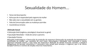 Sexualidade do Homem...
• Temor de Desempenho
• Acha que ele é responsável pelo orgasmo da mulher
• Não sabe viver a sexualidade sem os genitais.
• Falta de Comunicação sobre as mudanças ocorridas
• Incontinência Urinária
Disfunção Sexual
• Disfunção Erétil (orgânica, psicológica/ situacional ou geral)
• Ejaculação Retardada – medo de cansar a parceira.
• Ejaculação Precoce
Alterações biofisiológicas • Diminuição da produção de esperma;• Diminuição da produção de testosterona;•
Lentificação da ereção, que necessita de uma maior estimulação;• Ejaculação mais retardada e menos
vigorosa;• Elevação menor e mais lenta dos testículos;• Redução da tensão muscular durante a relação;•
Alargamento do período refractário;• É necessário mais tempo para alcançar o orgasmo, que é de menor
duração• Diminui o número de ereções noturnas involuntárias.
 