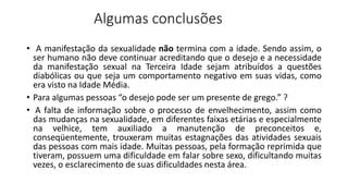 Algumas conclusões
• A manifestação da sexualidade não termina com a idade. Sendo assim, o
ser humano não deve continuar acreditando que o desejo e a necessidade
da manifestação sexual na Terceira Idade sejam atribuídos a questões
diabólicas ou que seja um comportamento negativo em suas vidas, como
era visto na Idade Média.
• Para algumas pessoas “o desejo pode ser um presente de grego.” ?
• A falta de informação sobre o processo de envelhecimento, assim como
das mudanças na sexualidade, em diferentes faixas etárias e especialmente
na velhice, tem auxiliado a manutenção de preconceitos e,
conseqüentemente, trouxeram muitas estagnações das atividades sexuais
das pessoas com mais idade. Muitas pessoas, pela formação reprimida que
tiveram, possuem uma dificuldade em falar sobre sexo, dificultando muitas
vezes, o esclarecimento de suas dificuldades nesta área.
 