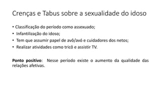 Crenças e Tabus sobre a sexualidade do idoso
• Classificação do período como assexuado;
• Infantilização do idoso;
• Tem que assumir papel de avô/avó e cuidadores dos netos;
• Realizar atividades como tricô e assistir TV.
Ponto positivo: Nesse período existe o aumento da qualidade das
relações afetivas.
 