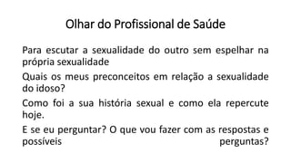 Olhar do Profissional de Saúde
Para escutar a sexualidade do outro sem espelhar na
própria sexualidade
Quais os meus preconceitos em relação a sexualidade
do idoso?
Como foi a sua história sexual e como ela repercute
hoje.
E se eu perguntar? O que vou fazer com as respostas e
possíveis perguntas?
 