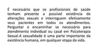 É necessário que os profissionais de saúde
tenham presente a possível existência de
alterações sexuais e interroguem efetivamente
seus pacientes em todos os atendimentos.
Perguntar e encaminhar se necessário para
atendimento individual ou casal em Psicoterapia
Sexual.A sexualidade é uma parte importante da
existência humana, em qualquer etapa da vida.
 