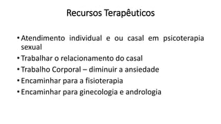 Recursos Terapêuticos
• Atendimento individual e ou casal em psicoterapia
sexual
• Trabalhar o relacionamento do casal
• Trabalho Corporal – diminuir a ansiedade
• Encaminhar para a fisioterapia
• Encaminhar para ginecologia e andrologia
 