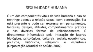 SEXUALIDADE HUMANA
É um dos componentes vitais da vida humana e não se
restringe apenas a relação sexual com penetração. Ela
está presente e pode ser expressa em pensamentos,
fantasias, desejos, atitudes, comportamentos, práticas
e nas diversas formas de relacionamento. É
diretamente influenciada pela interação de fatores
biológicos, psicológicos, culturais, sociais, econômicos,
políticos, históricos, religiosos e espirituais
(Organização Mundial de Saúde, 2002)
 