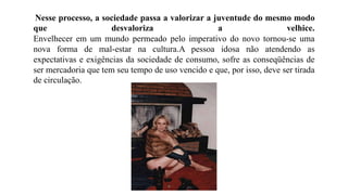 Nesse processo, a sociedade passa a valorizar a juventude do mesmo modo
que desvaloriza a velhice.
Envelhecer em um mundo permeado pelo imperativo do novo tornou-se uma
nova forma de mal-estar na cultura.A pessoa idosa não atendendo as
expectativas e exigências da sociedade de consumo, sofre as conseqüências de
ser mercadoria que tem seu tempo de uso vencido e que, por isso, deve ser tirada
de circulação.
 