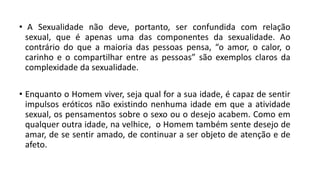 • A Sexualidade não deve, portanto, ser confundida com relação
sexual, que é apenas uma das componentes da sexualidade. Ao
contrário do que a maioria das pessoas pensa, “o amor, o calor, o
carinho e o compartilhar entre as pessoas” são exemplos claros da
complexidade da sexualidade.
• Enquanto o Homem viver, seja qual for a sua idade, é capaz de sentir
impulsos eróticos não existindo nenhuma idade em que a atividade
sexual, os pensamentos sobre o sexo ou o desejo acabem. Como em
qualquer outra idade, na velhice, o Homem também sente desejo de
amar, de se sentir amado, de continuar a ser objeto de atenção e de
afeto.
 