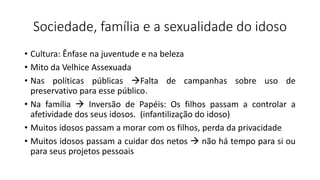 Sociedade, família e a sexualidade do idoso
• Cultura: Ênfase na juventude e na beleza
• Mito da Velhice Assexuada
• Nas políticas públicas Falta de campanhas sobre uso de
preservativo para esse público.
• Na família  Inversão de Papéis: Os filhos passam a controlar a
afetividade dos seus idosos. (infantilização do idoso)
• Muitos idosos passam a morar com os filhos, perda da privacidade
• Muitos idosos passam a cuidar dos netos  não há tempo para si ou
para seus projetos pessoais
 