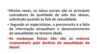 •Muitas vezes, os tabus sociais são os principais
castradores da qualidade de vida dos idosos,
sobretudo quando se fala de sexualidade.
• Segundo os especialistas, o preconceito e a falta
de informação atrapalham o desenvolvimento
da sexualidade na terceira idade.
•As mudanças físicas não são as maiores
responsáveis pelo declínio da sexualidade do
idoso!
 