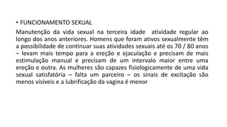 • FUNCIONAMENTO SEXUAL
Manutenção da vida sexual na terceira idade atividade regular ao
longo dos anos anteriores. Homens que foram ativos sexualmente têm
a possibilidade de continuar suas atividades sexuais até os 70 / 80 anos
– levam mais tempo para a ereção e ejaculação e precisam de mais
estimulação manual e precisam de um intervalo maior entre uma
ereção e outra. As mulheres são capazes fisiologicamente de uma vida
sexual satisfatória – falta um parceiro – os sinais de excitação são
menos visíveis e a lubrificação da vagina é menor
 