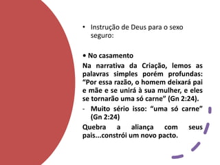 • Instrução de Deus para o sexo
seguro:
• No casamento
Na narrativa da Criação, lemos as
palavras simples porém profundas:
“Por essa razão, o homem deixará pai
e mãe e se unirá à sua mulher, e eles
se tornarão uma só carne” (Gn 2:24).
- Muito sério isso: “uma só carne”
(Gn 2:24)
Quebra a aliança com seus
pais...constrói um novo pacto.
 