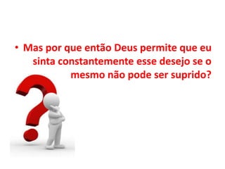 • Mas por que então Deus permite que eu
sinta constantemente esse desejo se o
mesmo não pode ser suprido?
 