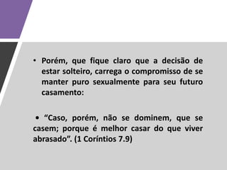 • Porém, que fique claro que a decisão de
estar solteiro, carrega o compromisso de se
manter puro sexualmente para seu futuro
casamento:
• “Caso, porém, não se dominem, que se
casem; porque é melhor casar do que viver
abrasado”. (1 Coríntios 7.9)
 