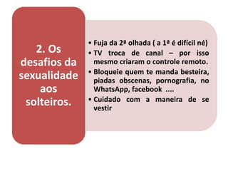 • Fuja da 2ª olhada ( a 1ª é difícil né)
• TV troca de canal – por isso
mesmo criaram o controle remoto.
• Bloqueie quem te manda besteira,
piadas obscenas, pornografia, no
WhatsApp, facebook ....
• Cuidado com a maneira de se
vestir
2. Os
desafios da
sexualidade
aos
solteiros.
 