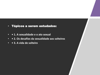 • Tópicos a serem estudados:
• • 1. A sexualidade e o ato sexual
• • 2. Os desafios da sexualidade aos solteiros
• • 3. A vida de solteiro
 
