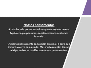 Nossos pensamentos
A batalha pela pureza sexual sempre começa na mente.
Aquilo em que pensamos constantemente, acabamos
fazendo.
Enchemos nossa mente com o bem ou o mal, o puro ou o
impuro, o certo ou o errado. Mas muitos crentes tentam
abrigar ambas as tendências em seus pensamentos.
 