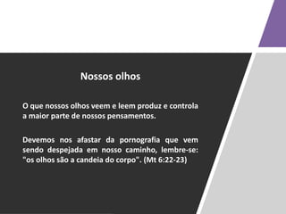 Nossos olhos
O que nossos olhos veem e leem produz e controla
a maior parte de nossos pensamentos.
Devemos nos afastar da pornografia que vem
sendo despejada em nosso caminho, lembre-se:
"os olhos são a candeia do corpo". (Mt 6:22-23)
 