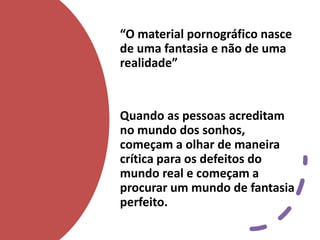 “O material pornográfico nasce
de uma fantasia e não de uma
realidade”
Quando as pessoas acreditam
no mundo dos sonhos,
começam a olhar de maneira
crítica para os defeitos do
mundo real e começam a
procurar um mundo de fantasia
perfeito.
 