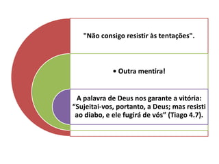 "Não consigo resistir às tentações".
• Outra mentira!
A palavra de Deus nos garante a vitória:
“Sujeitai-vos, portanto, a Deus; mas resisti
ao diabo, e ele fugirá de vós” (Tiago 4.7).
 
