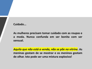Cuidado...
As mulheres precisam tomar cuidado com as roupas e
a moda. Nunca confunda em ser bonita com ser
sensual.
Aquilo que não está a venda, não se põe na vitrine. As
meninas gostam de se mostrar e os meninos gostam
de olhar. Isto pode ser uma mistura explosiva!
 