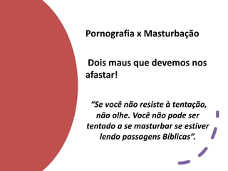 Pornografia x Masturbação
Dois maus que devemos nos
afastar!
“Se você não resiste à tentação,
não olhe. Você não pode ser
tentado a se masturbar se estiver
lendo passagens Bíblicas”.
 