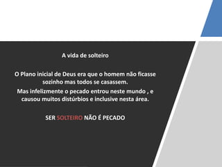 A vida de solteiro
O Plano inicial de Deus era que o homem não ficasse
sozinho mas todos se casassem.
Mas infelizmente o pecado entrou neste mundo , e
causou muitos distúrbios e inclusive nesta área.
SER SOLTEIRO NÃO É PECADO
 