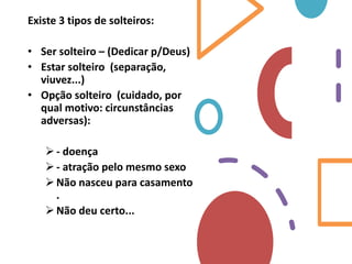 Existe 3 tipos de solteiros:
• Ser solteiro – (Dedicar p/Deus)
• Estar solteiro (separação,
viuvez...)
• Opção solteiro (cuidado, por
qual motivo: circunstâncias
adversas):
- doença
- atração pelo mesmo sexo
Não nasceu para casamento
.
Não deu certo...
 