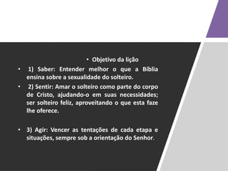 • Objetivo da lição
• 1) Saber: Entender melhor o que a Bíblia
ensina sobre a sexualidade do solteiro.
• 2) Sentir: Amar o solteiro como parte do corpo
de Cristo, ajudando-o em suas necessidades;
ser solteiro feliz, aproveitando o que esta faze
lhe oferece.
• 3) Agir: Vencer as tentações de cada etapa e
situações, sempre sob a orientação do Senhor.
 