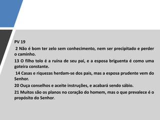PV 19
2 Não é bom ter zelo sem conhecimento, nem ser precipitado e perder
o caminho.
13 O filho tolo é a ruína de seu pai, e a esposa briguenta é como uma
goteira constante.
14 Casas e riquezas herdam-se dos pais, mas a esposa prudente vem do
Senhor.
20 Ouça conselhos e aceite instruções, e acabará sendo sábio.
21 Muitos são os planos no coração do homem, mas o que prevalece é o
propósito do Senhor.
 
