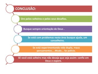 CONCLUSÃO:
Ore pelos solteiros e pelos seus desafios.
Busque sempre orientação de Deus .
Se está com problemas nesta área busque ajuda, um
conselheiro.
Se está experimentando vida dupla, maus
pensamentos....Mude... Se policie.
SE você está solteiro mas não deseja que seja assim: confie em
Deus e espere.
 