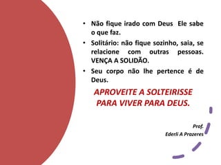 • Não fique irado com Deus Ele sabe
o que faz.
• Solitário: não fique sozinho, saia, se
relacione com outras pessoas.
VENÇA A SOLIDÃO.
• Seu corpo não lhe pertence é de
Deus.
APROVEITE A SOLTEIRISSE
PARA VIVER PARA DEUS.
Prof.
Ederli A Prazeres
 