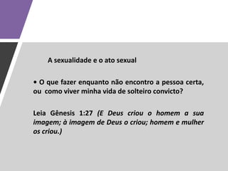 A sexualidade e o ato sexual
• O que fazer enquanto não encontro a pessoa certa,
ou como viver minha vida de solteiro convicto?
Leia Gênesis 1:27 (E Deus criou o homem a sua
imagem; à imagem de Deus o criou; homem e mulher
os criou.)
 